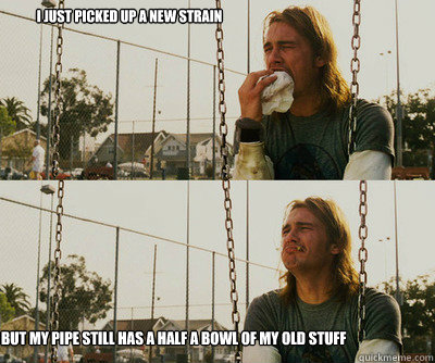 I just picked up a new strain 
that I want to try but my pipe still has a half a bowl of my old stuff  First World Stoner Problems