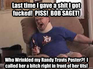 Last time I gave a shit I got fucked!  PISS!  BOB SAGET! Who Wrinkled my Randy Travis Poster?!  I called her a bitch right in front of her tits!  Tourettes Guy
