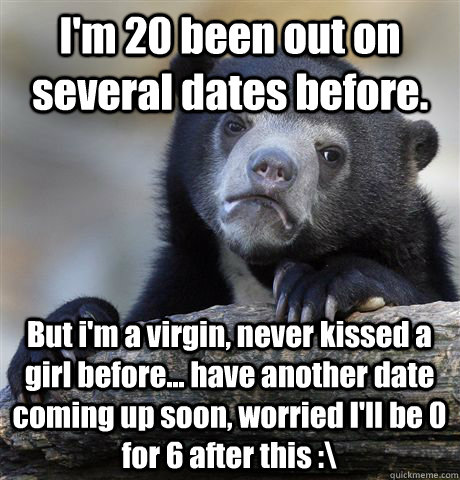 I'm 20 been out on several dates before. But i'm a virgin, never kissed a girl before... have another date coming up soon, worried I'll be 0 for 6 after this :\  Confession Bear