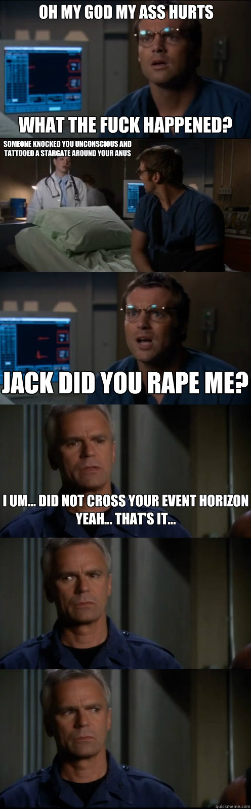 Oh my God My ass hurts What the fuck happened? Someone knocked you unconscious and tattooed a stargate around your anus  Jack did you rape me? I um... did not cross your event horizon
Yeah... that's it... - Oh my God My ass hurts What the fuck happened? Someone knocked you unconscious and tattooed a stargate around your anus  Jack did you rape me? I um... did not cross your event horizon
Yeah... that's it...  Through the Stargate