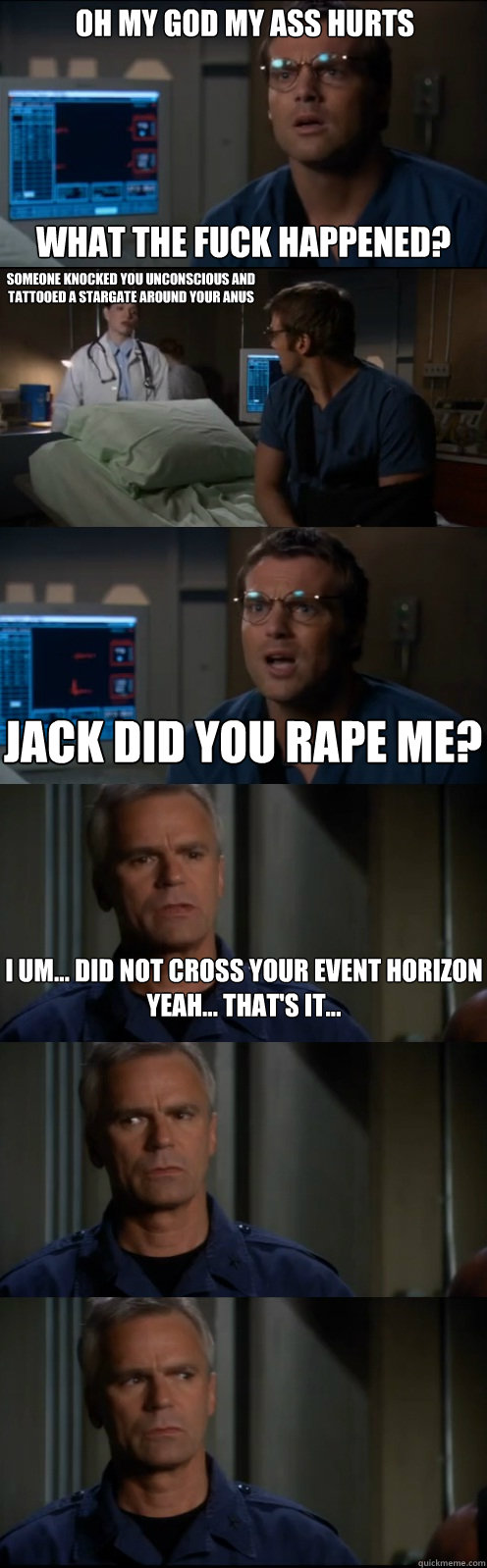 Oh my God My ass hurts What the fuck happened? Someone knocked you unconscious and tattooed a stargate around your anus  Jack did you rape me? I um... did not cross your event horizon
Yeah... that's it...  Through the Stargate