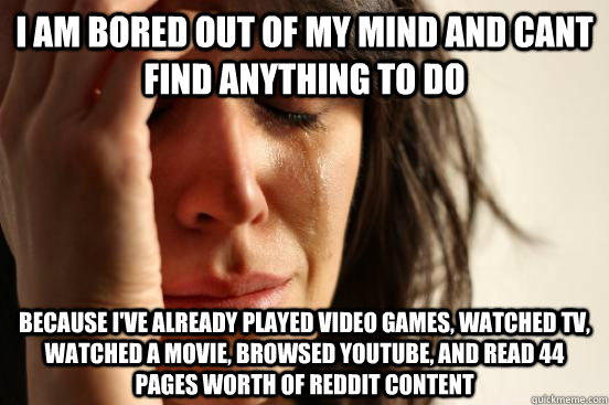 i am bored out of my mind and cant find anything to do because I've already played video games, watched TV, watched a movie, browsed youtube, and read 44 pages worth of reddit content - i am bored out of my mind and cant find anything to do because I've already played video games, watched TV, watched a movie, browsed youtube, and read 44 pages worth of reddit content  First World Problems