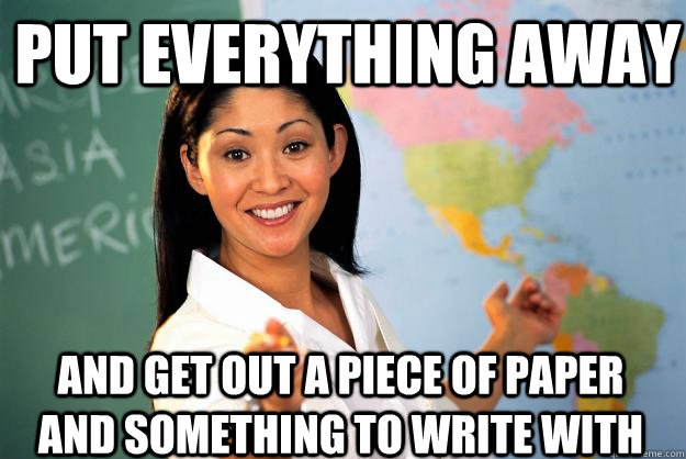 Put everything away And get out a piece of paper and something to write with  Unhelpful High School Teacher