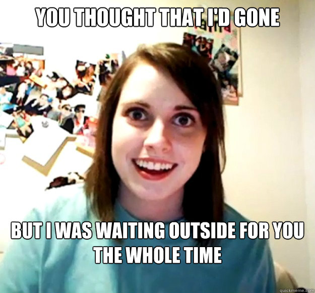 you thought that i'd gone but i was waiting outside for you the whole time  Overly Attached Girlfriend