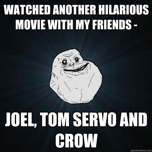 Watched another hilarious movie with my friends -  Joel, Tom Servo and crow  Forever Alone