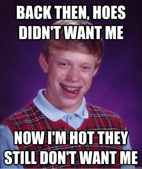 Back then, hoes didn't want me Now i'm hot they still don't want me  Bad Luck Brian