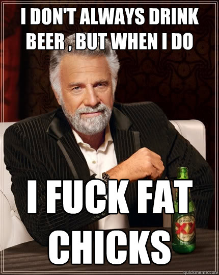 I don't always drink beer , but when I do I fuck fat chicks  The Most Interesting Man In The World