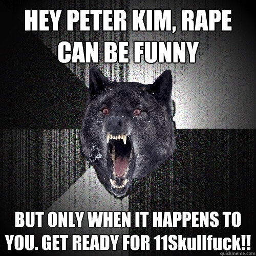 HEY PETER KIM, RAPE CAN BE FUNNY BUT ONLY WHEN IT HAPPENS TO YOU. GET READY FOR 11Skullfuck!!  Insanity Wolf