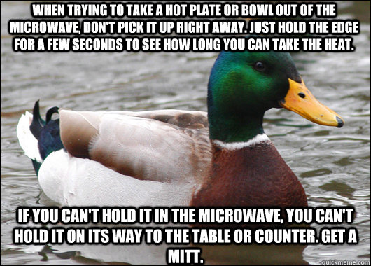 When trying to take a hot plate or bowl out of the microwave, don't pick it up right away. just hold the edge for a few seconds to see how long you can take the heat. if you can't hold it in the microwave, you can't hold it on its way to the table or coun  Actual Advice Mallard
