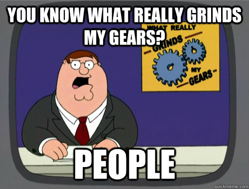 you know what really grinds my gears? People  - you know what really grinds my gears? People   You know what really grinds my gears