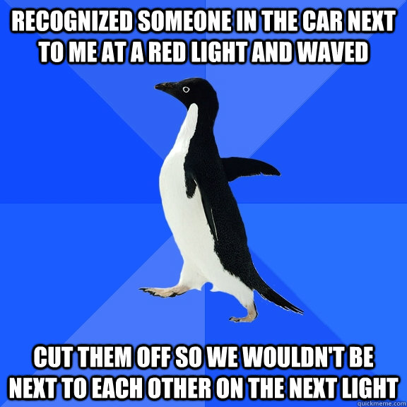 recognized someone in the car next to me at a red light and waved cut them off so we wouldn't be next to each other on the next light  Socially Awkward Penguin