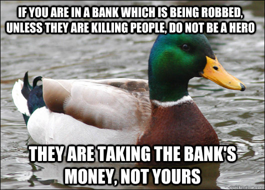 If you are in a bank which is being robbed, unless they are killing people, do not be a hero  they are taking the bank's money, not yours  Actual Advice Mallard