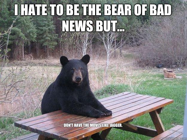 i hate TO BE THE BEAR of bad news but... Don't have the moves like Jagger.

 - i hate TO BE THE BEAR of bad news but... Don't have the moves like Jagger.

  Bear of Bad News