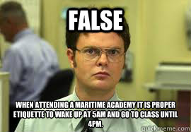 False When attending a maritime academy it is proper etiquette to wake up at 5am and go to class until 4pm. - False When attending a maritime academy it is proper etiquette to wake up at 5am and go to class until 4pm.  Dwight False