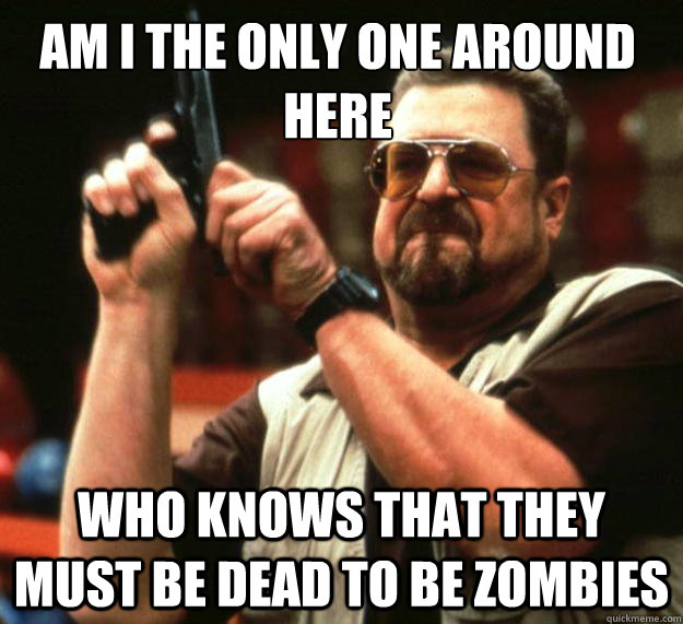 Am I the only one around here Who knows that they must be dead to be zombies  Walter