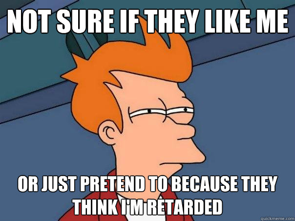 Not sure if they like me Or just pretend to because they think I'm retarded  Futurama Fry