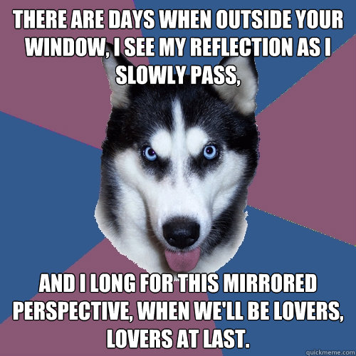 There are days when outside your window, I see my reflection as I slowly pass, and I long for this mirrored perspective, when we'll be lovers, lovers at last.  Creeper Canine
