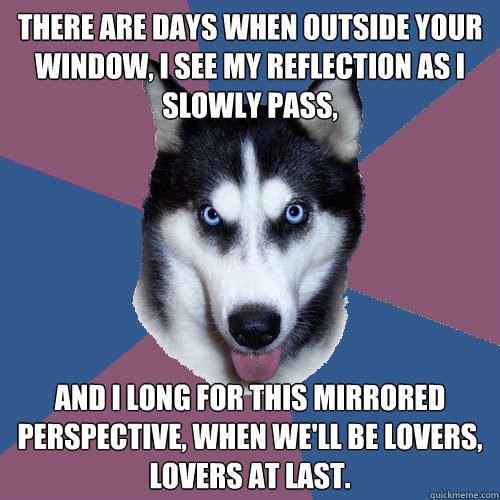 There are days when outside your window, I see my reflection as I slowly pass, and I long for this mirrored perspective, when we'll be lovers, lovers at last. - There are days when outside your window, I see my reflection as I slowly pass, and I long for this mirrored perspective, when we'll be lovers, lovers at last.  Creeper Canine