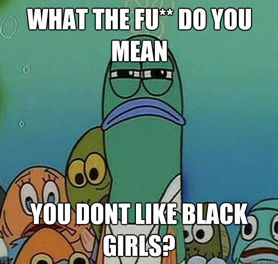 What the fu** do you mean you dont like black girls?  Serious fish SpongeBob