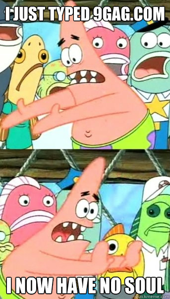 I just typed 9gag.com I NOW HAVE NO SOUL  Push it somewhere else Patrick