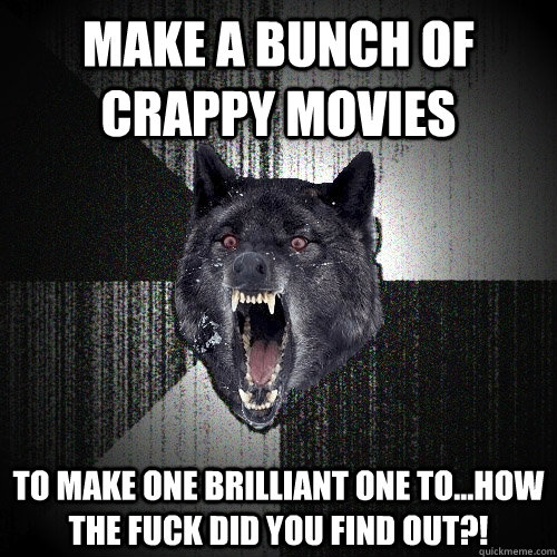 Make a bunch of crappy movies to make one brilliant one to...how the fuck did you find out?!  Insanity Wolf