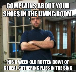 complains about your shoes in the living room. his 6 week old rotten bowl of cereal gathering flies in the sink  