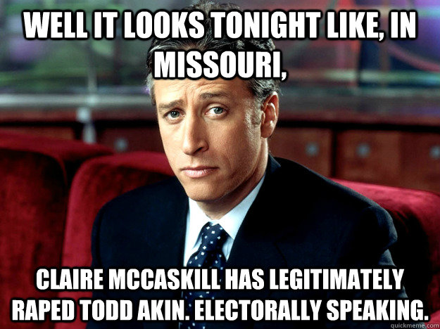 Well it looks tonight like, in Missouri,  Claire McCaskill has legitimately raped Todd Akin. Electorally speaking. - Well it looks tonight like, in Missouri,  Claire McCaskill has legitimately raped Todd Akin. Electorally speaking.  Jon Stewart