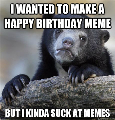 i wanted to make a happy birthday meme but i kinda suck at memes  Confession Bear