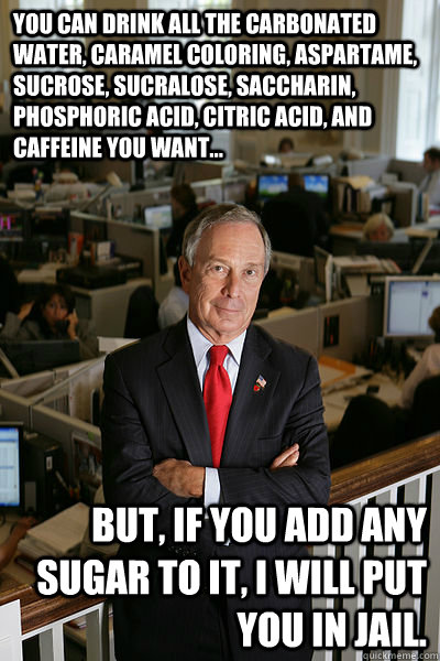 You can drink all the carbonated water, caramel coloring, aspartame, sucrose, sucralose, saccharin, phosphoric acid, citric acid, and caffeine you want... BUT, if you add ANY sugar to it, I will put you in jail.  My Own Bloomberg