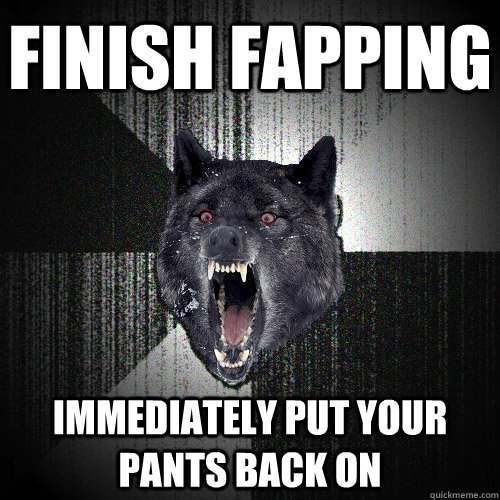 finish fapping immediately put your pants back on  Insanity Wolf