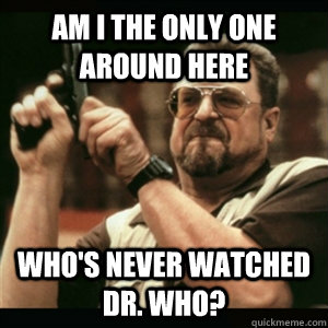 Am i the only one around here who's never watched Dr. Who?  Am I The Only One Round Here
