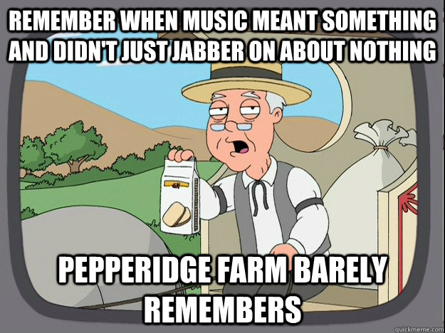 remember when music meant something and didn't just jabber on about nothing Pepperidge farm barely remembers  Pepperidge Farm Remembers