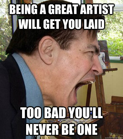 Being a great artist will get you laid too bad you'll never be one  