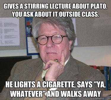 Gives a stirring lecture about plato. You ask about it outside class. He lights a cigarette, says 