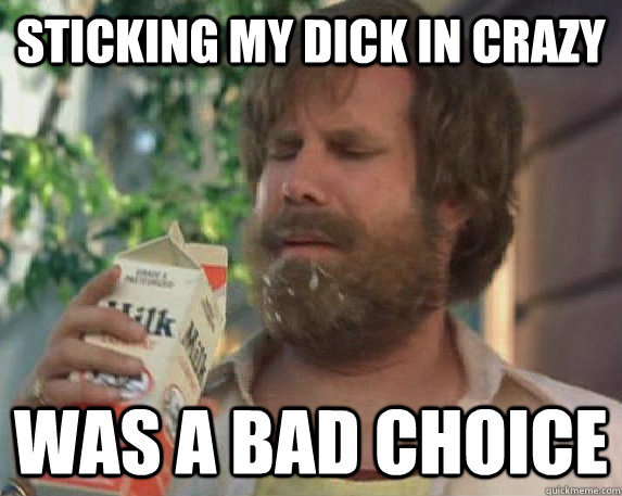 sticking my dick in crazy was a bad choice  