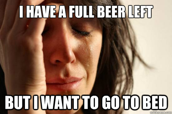 I have a full beer left But I want to go to bed  First World Problems