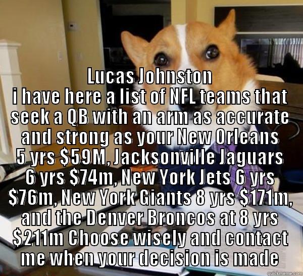  LUCAS JOHNSTON I HAVE HERE A LIST OF NFL TEAMS THAT SEEK A QB WITH AN ARM AS ACCURATE AND STRONG AS YOUR NEW ORLEANS 5 YRS $59M, JACKSONVILLE JAGUARS 6 YRS $74M, NEW YORK JETS 6 YRS $76M, NEW YORK GIANTS 8 YRS $171M, AND THE DENVER BRONCOS AT 8 YRS $211M  Lawyer Dog