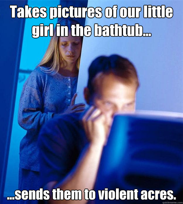 Takes pictures of our little girl in the bathtub... ...sends them to violent acres.  Redditors Wife