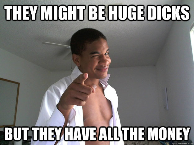 They might be huge dicks but they have all the money  