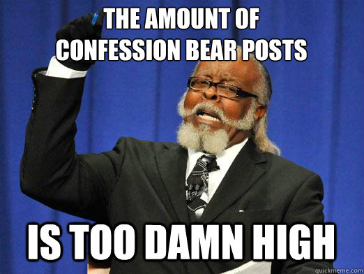 The Amount of 
Confession Bear posts is too damn high  I am too damn high