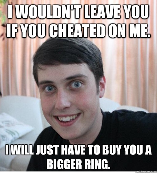 I wouldn't leave you if you cheated on me. I will just have to buy you a bigger ring.   Overly Attached Boyfriend