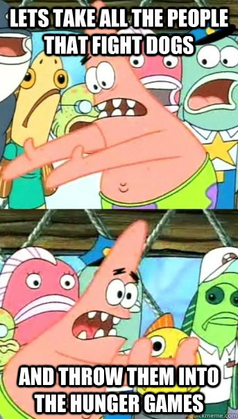 Lets take all the people that fight dogs and throw them into the hunger games  Push it somewhere else Patrick