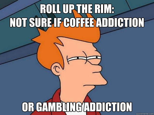 roll up the rim:
not sure if coffee addiction or gambling addiction  Not sure if deaf