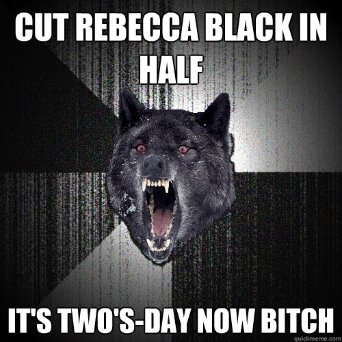 cut rebecca black in half it's two's-day now bitch  Insanity Wolf