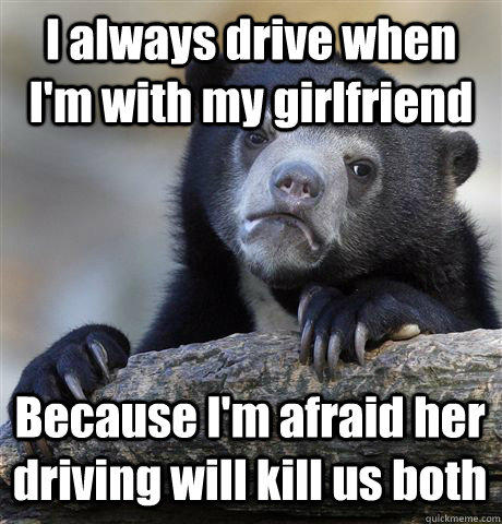 I always drive when I'm with my girlfriend Because I'm afraid her driving will kill us both  Confession Bear