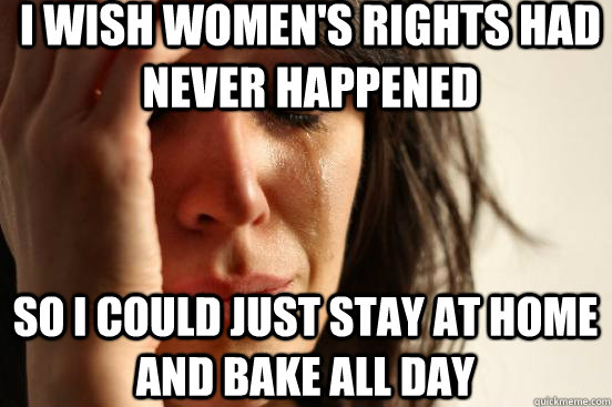 I wish women's rights had never happened So I could just stay at home and bake all day  First World Problems