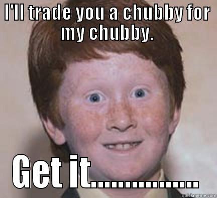 I'LL TRADE YOU A CHUBBY FOR MY CHUBBY. GET IT................ Over Confident Ginger