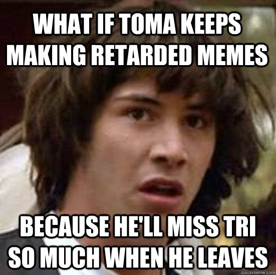 What if toma keeps making retarded memes because he'll miss tri so much when he leaves - What if toma keeps making retarded memes because he'll miss tri so much when he leaves  conspiracy keanu