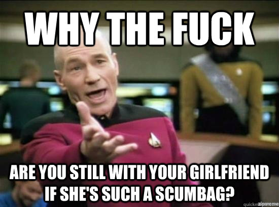 Why the fuck are you still with your girlfriend if she's such a scumbag?  Annoyed Picard HD