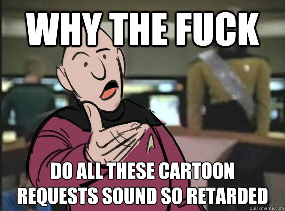 why the fuck do all these cartoon 
requests sound so retarded  